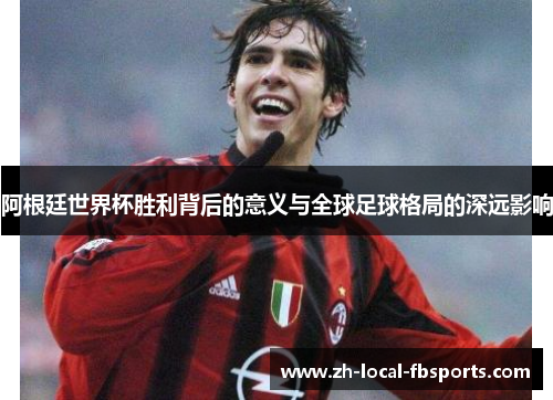 阿根廷世界杯胜利背后的意义与全球足球格局的深远影响