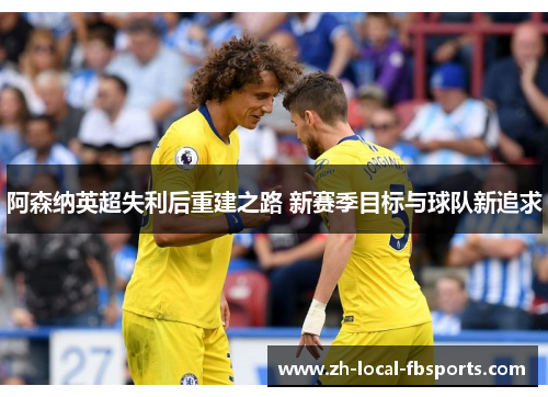 阿森纳英超失利后重建之路 新赛季目标与球队新追求