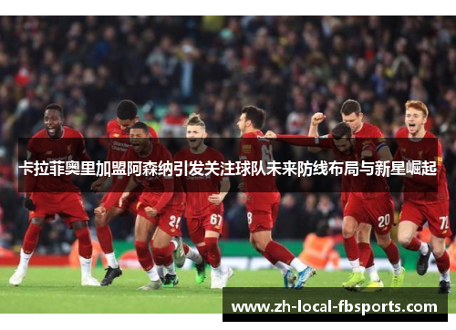 卡拉菲奥里加盟阿森纳引发关注球队未来防线布局与新星崛起