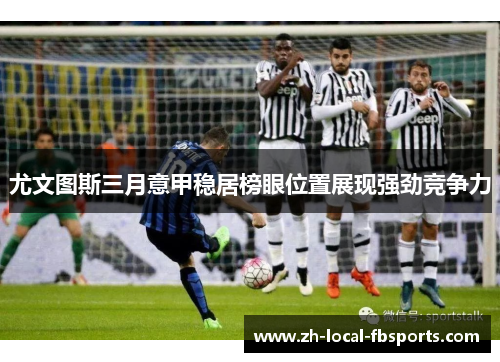 尤文图斯三月意甲稳居榜眼位置展现强劲竞争力