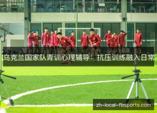 乌克兰国家队青训心理辅导：抗压训练融入日常